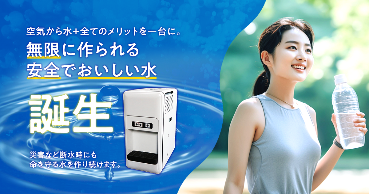 空気から水＋全てのメリットを一台に。無限に作られる安全でおいしい水誕生 災害など断水時にも命を守る水を作り続けます。