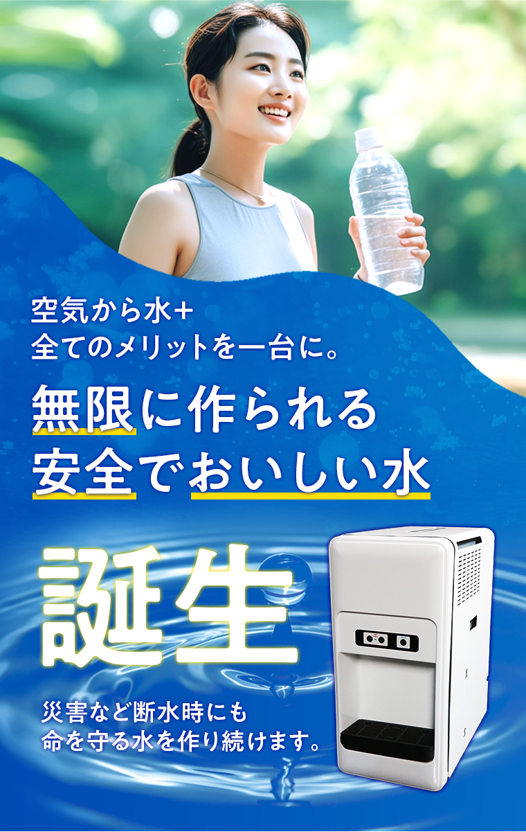 空気から水＋全てのメリットを一台に。無限に作られる安全でおいしい水誕生 災害など断水時にも命を守る水を作り続けます。